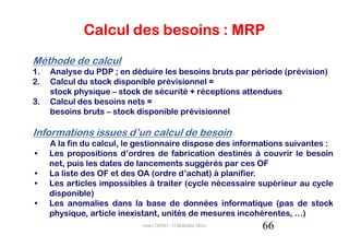 Calcul des besoins : MRP
Méthode de calcul
1.   Analyse du PDP ; en déduire les besoins bruts par période (prévision)
2.   Calcul du stock disponible prévisionnel =
     stock physique – stock de sécurité + réceptions attendues
3.   Calcul des besoins nets =
     besoins bruts – stock disponible prévisionnel

Informations issues d’un calcul de besoin
     A la fin du calcul, le gestionnaire dispose des informations suivantes :
•    Les propositions d’ordres de fabrication destinés à couvrir le besoin
     net, puis les dates de lancements suggérés par ces OF
•    La liste des OF et des OA (ordre d’achat) à planifier.
•    Les articles impossibles à traiter (cycle nécessaire supérieur au cycle
     disponible)
•    Les anomalies dans la base de données informatique (pas de stock
     physique, article inexistant, unités de mesures incohérentes, …)
                            cours GPAO - O.Belkahla Driss   66
 