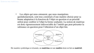 Science des matériaux
• Les objets qui nous entourent, que nous manipulons
quotidiennement, sont tous constitués d’une matière choisie pour sa
bonne adaptation à la fonction de l’objet en question et au procédé
utilisé pour conférer à l’objet la forme souhaitée. La notion de matériau
est donc rigoureusement indissociable de l’intérêt que peut présenter la
substance en question pour l’obtention d’un objet fini.
Introduction
De manière symbolique et résumée, un matériau est une matière dont on fait un matériel.
 