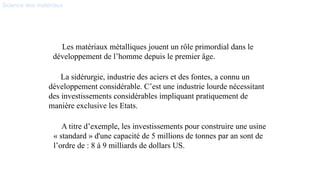 Science des matériaux
Les matériaux métalliques jouent un rôle primordial dans le
développement de l’homme depuis le premier âge.
La sidérurgie, industrie des aciers et des fontes, a connu un
développement considérable. C’est une industrie lourde nécessitant
des investissements considérables impliquant pratiquement de
manière exclusive les Etats.
A titre d’exemple, les investissements pour construire une usine
« standard » d'une capacité de 5 millions de tonnes par an sont de
l’ordre de : 8 à 9 milliards de dollars US.
 