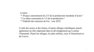 7
A noter :
* 30 pays consomment les 2/3 de la production mondiale d’acier !
* La chine consomme le 1/3 de la production !
* Viabilité des minerais de Fer : vers 2072.
A côté des aciers et des fontes, d’autres alliages métalliques jouent
également un rôle important dans le développement qu’a connu
l’humanité. Parmi les alliages, les plus utilisés, ceux d’Aluminium et
de Cuivre.
 
