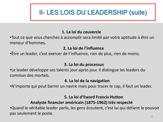II- LES LOIS DU LEADERSHIP (suite)
1. La loi du couvercle
•Tout ce que vous cherchez à accomplir sera limité par votre aptitude à être un
meneur d’hommes.
2. La loi de l’influence
•Être un leader, c’est exercer de l’influence, rien de plus, rien de moins.
3. La loi du processus
•Le leader développe ses talents jour après jour. Il distingue les leaders du
commun des mortels.
4. La loi de la navigation
•N’importe qui peut barrer un navire mais pour tracer le cap, il faut un leader.
5. La loi d’Eward Francis Hutton
Analyste financier américain (1875-1962) très respecté
•Quand le véritable leader parle, les gens écoutent, c’est lui qui détient le pouvoir
pas seulement le poste.
11
 