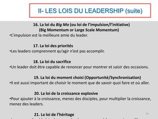 II- LES LOIS DU LEADERSHIP (suite)
16. La loi du Big Mo (ou loi de l’impulsion/l’initiative)
(Big Momentum or Large Scale Momentum)
•L’impulsion est la meilleure amie du leader.
17. La loi des priorités
•Les leaders comprennent qu’agir n’est pas accomplir.
18. La loi du sacrifice
•Un leader doit être capable de renoncer pour montrer et saisir des occasions.
19. La loi du moment choisi (Opportunité/Synchronisation)
•Il est aussi important de choisir le moment que de savoir quoi faire et où aller.
20. La loi de la croissance explosive
•Pour ajouter à la croissance, menez des disciples, pour multiplier la croissance,
menez des leaders.
21. La loi de l’héritage 14
 