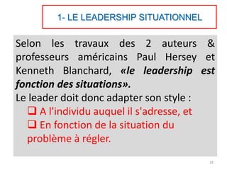 1- LE LEADERSHIP SITUATIONNEL
Selon les travaux des 2 auteurs &
professeurs américains Paul Hersey et
Kenneth Blanchard, «le leadership est
fonction des situations».
Le leader doit donc adapter son style :
 A l'individu auquel il s'adresse, et
 En fonction de la situation du
problème à régler.
18
 