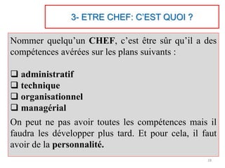 3- ETRE CHEF: C’EST QUOI ?
Nommer quelqu’un CHEF, c’est être sûr qu’il a des
compétences avérées sur les plans suivants :
 administratif
 technique
 organisationnel
 managérial
On peut ne pas avoir toutes les compétences mais il
faudra les développer plus tard. Et pour cela, il faut
avoir de la personnalité.
28
 
