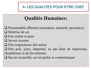 4- LES QUALITES POUR ETRE CHEF
Qualités Humaines:
 Personnalité affirmée (assurance, maturité, prestance)
 Maîtrise de soi
 Etre calme et posé
 Savoir écouter
 Etre respectueux des autres
 Etre poli, juste, impartial, ne pas faire de népotisme,
clientélisme et de favoritisme.
 Savoir accueillir, savoir parler et communiquer.
29
 