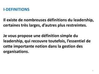 3
I-DEFINITIONS
Il existe de nombreuses définitions du leadership,
certaines très larges, d’autres plus restreintes.
Je vous propose une définition simple du
leadership, qui recouvre toutefois, l’essentiel de
cette importante notion dans la gestion des
organisations.
 