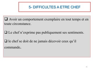 5- DIFFICULTES A ETRE CHEF
 Avoir un comportement exemplaire en tout temps et en
toute circonstance.
 Le chef n’exprime pas publiquement ses sentiments.
 le chef se doit de ne jamais décevoir ceux qu’il
commande.
31
 