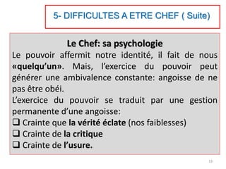 Le Chef: sa psychologie
Le pouvoir affermit notre identité, il fait de nous
«quelqu’un». Mais, l’exercice du pouvoir peut
générer une ambivalence constante: angoisse de ne
pas être obéi.
L’exercice du pouvoir se traduit par une gestion
permanente d’une angoisse:
 Crainte que la vérité éclate (nos faiblesses)
 Crainte de la critique
 Crainte de l’usure.
33
5- DIFFICULTES A ETRE CHEF ( Suite)
 