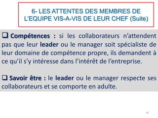6- LES ATTENTES DES MEMBRES DE
L’EQUIPE VIS-A-VIS DE LEUR CHEF (Suite)
 Compétences : si les collaborateurs n’attendent
pas que leur leader ou le manager soit spécialiste de
leur domaine de compétence propre, ils demandent à
ce qu’il s’y intéresse dans l’intérêt de l’entreprise.
 Savoir être : le leader ou le manager respecte ses
collaborateurs et se comporte en adulte.
38
 