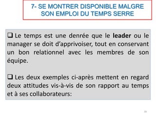 7- SE MONTRER DISPONIBLE MALGRE
SON EMPLOI DU TEMPS SERRE
 Le temps est une denrée que le leader ou le
manager se doit d’apprivoiser, tout en conservant
un bon relationnel avec les membres de son
équipe.
 Les deux exemples ci-après mettent en regard
deux attitudes vis-à-vis de son rapport au temps
et à ses collaborateurs:
39
 