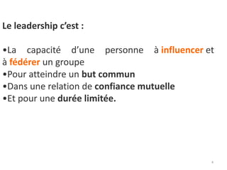 4
Le leadership c’est :
•La capacité d’une personne à influencer et
à fédérer un groupe
•Pour atteindre un but commun
•Dans une relation de confiance mutuelle
•Et pour une durée limitée.
 