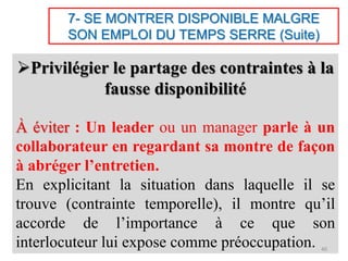 7- SE MONTRER DISPONIBLE MALGRE
SON EMPLOI DU TEMPS SERRE (Suite)
Privilégier le partage des contraintes à la
fausse disponibilité
À éviter : Un leader ou un manager parle à un
collaborateur en regardant sa montre de façon
à abréger l’entretien.
En explicitant la situation dans laquelle il se
trouve (contrainte temporelle), il montre qu’il
accorde de l’importance à ce que son
interlocuteur lui expose comme préoccupation. 40
 