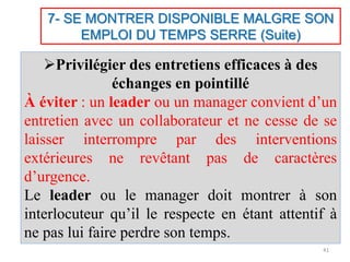 7- SE MONTRER DISPONIBLE MALGRE SON
EMPLOI DU TEMPS SERRE (Suite)
Privilégier des entretiens efficaces à des
échanges en pointillé
À éviter : un leader ou un manager convient d’un
entretien avec un collaborateur et ne cesse de se
laisser interrompre par des interventions
extérieures ne revêtant pas de caractères
d’urgence.
Le leader ou le manager doit montrer à son
interlocuteur qu’il le respecte en étant attentif à
ne pas lui faire perdre son temps.
41
 