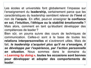 Les écoles et universités font globalement l’impasse sur
l’enseignement du leadership, certainement parce que les
caractéristiques du leadership semblent relever de l’inné et
non de l’acquis. En effet, peut-on enseigner la confiance
en soi, l’intuition, l’éthique ou la stabilité émotionnelle ?
Mais alors, comment en tant qu’étudiant développer des
compétences de leader ?
Bien sûr, on pourra suivre des cours de techniques de
communication. Celles-ci sont à la base de toutes les
relations interpersonnelles et s’avèreront utiles. Mais de
fait, le leadership s’acquiert plus qu’il ne s’enseigne, il
se développe par l’expérience, par l’action personnelle
en situation. Nous sommes dans le domaine du
« Learning by doing », toutes les occasions sont bonnes
pour développer et adopter des comportements de
leader.
45
 