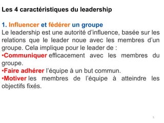 5
Les 4 caractéristiques du leadership
1. Influencer et fédérer un groupe
Le leadership est une autorité d’influence, basée sur les
relations que le leader noue avec les membres d’un
groupe. Cela implique pour le leader de :
•Communiquer efficacement avec les membres du
groupe.
•Faire adhérer l’équipe à un but commun.
•Motiver les membres de l’équipe à atteindre les
objectifs fixés.
 