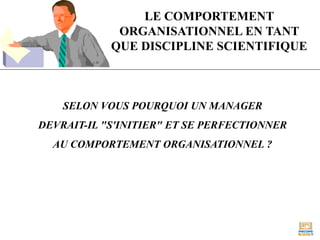LE COMPORTEMENT
ORGANISATIONNEL EN TANT
QUE DISCIPLINE SCIENTIFIQUE
SELON VOUS POURQUOI UN MANAGER
DEVRAIT-IL "S'INITIER" ET SE PERFECTIONNER
AU COMPORTEMENT ORGANISATIONNEL ?
 