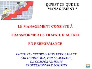 QU'EST CE QUE LE
MANAGEMENT ?
LE MANAGEMENT CONSISTE À
TRANSFORMER LE TRAVAIL D’AUTRUI
EN PERFORMANCE
CETTE TRANSFORMATION EST OBTENUE
PAR L’ADOPTION, PAR LE MANAGÉ,
DE COMPORTEMENTS
PROFESSIONNELS POSITIFS
 