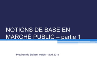 NOTIONS DE BASE EN
MARCHÉ PUBLIC – partie 1
Province du Brabant wallon – avril 2015
 