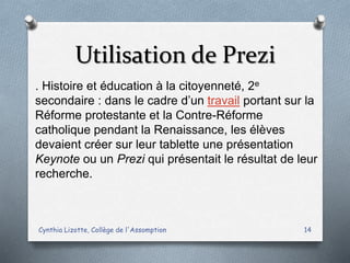 Utilisation de Prezi
Cynthia Lizotte, Collège de l'Assomption 14
. Histoire et éducation à la citoyenneté, 2e
secondaire : dans le cadre d’un travail portant sur la
Réforme protestante et la Contre-Réforme
catholique pendant la Renaissance, les élèves
devaient créer sur leur tablette une présentation
Keynote ou un Prezi qui présentait le résultat de leur
recherche.
 
