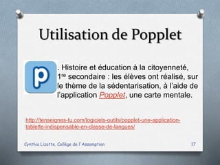 Utilisation de Popplet
Cynthia Lizotte, Collège de l'Assomption 17
http://tenseignes-tu.com/logiciels-outils/popplet-une-application-
tablette-indispensable-en-classe-de-langues/
. Histoire et éducation à la citoyenneté,
1re secondaire : les élèves ont réalisé, sur
le thème de la sédentarisation, à l’aide de
l’application Popplet, une carte mentale.
 