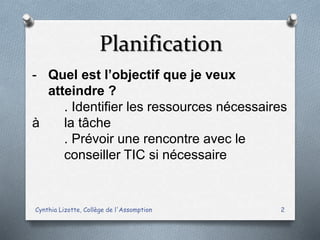 Planification
Cynthia Lizotte, Collège de l'Assomption 2
- Quel est l’objectif que je veux
atteindre ?
. Identifier les ressources nécessaires
à la tâche
. Prévoir une rencontre avec le
conseiller TIC si nécessaire
 