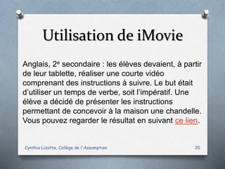 Utilisation de iMovie
Cynthia Lizotte, Collège de l'Assomption 20
Anglais, 2e secondaire : les élèves devaient, à partir
de leur tablette, réaliser une courte vidéo
comprenant des instructions à suivre. Le but était
d’utiliser un temps de verbe, soit l’impératif. Une
élève a décidé de présenter les instructions
permettant de concevoir à la maison une chandelle.
Vous pouvez regarder le résultat en suivant ce lien.
 