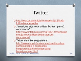 Twitter
O http://recit.qc.ca/article/formation-%C3%A0-
lutilisation-de-twitter
O J’enseigne et je veux utiliser Twitter : par où
commencer? :
http://www.infobourg.com/2013/01/07/jenseign
e-et-je-veux-utiliser-twitter-par-ou-
commencer/
O Twitter dans l’enseignement:
http://www.cndp.fr/ecolenumerique/tous-les-
numeros/boite-a-outices/les-
blogs/article/article/twitter-dans-
lenseignement.html
Cynthia Lizotte, Collège de l'Assomption 24
 