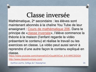 Classe inversée
Cynthia Lizotte, Collège de l'Assomption 26
https://www.youtube.com/channel/UCrOuubKXCwt_6-5-WKCSGGA
http://www.classeinversee.com/
Mathématique, 2e secondaire : les élèves sont
maintenant abonnés à la chaîne You Tube de leur
enseignant : Cours de mathématique 206. Dans le
principe de «classe inversée», l’élève commence la
théorie à la maison (l’enfant regarde la vidéo
présentant le contenu) et réalise le travail ou les
exercices en classe. La vidéo peut aussi servir à
reprendre d’une autre façon le contenu expliqué en
classe.
 