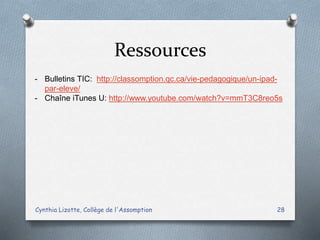 Ressources
Cynthia Lizotte, Collège de l'Assomption 28
- Bulletins TIC: http://classomption.qc.ca/vie-pedagogique/un-ipad-
par-eleve/
- Chaîne iTunes U: http://www.youtube.com/watch?v=mmT3C8reo5s
 
