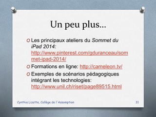 Un peu plus…
O Les principaux ateliers du Sommet du
iPad 2014:
http://www.pinterest.com/gduranceau/som
met-ipad-2014/
O Formations en ligne: http://cameleon.tv/
O Exemples de scénarios pédagogiques
intégrant les technologies:
http://www.unil.ch/riset/page89515.html
Cynthia Lizotte, Collège de l'Assomption 31
 