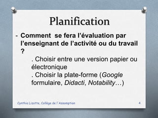 Planification
Cynthia Lizotte, Collège de l'Assomption 4
- Comment se fera l’évaluation par
l’enseignant de l’activité ou du travail
?
. Choisir entre une version papier ou
électronique
. Choisir la plate-forme (Google
formulaire, Didacti, Notability…)
 
