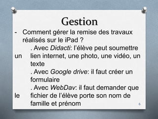 Gestion
6
- Comment gérer la remise des travaux
réalisés sur le iPad ?
. Avec Didacti: l’élève peut soumettre
un lien internet, une photo, une vidéo, un
texte
. Avec Google drive: il faut créer un
formulaire
. Avec WebDav: il faut demander que
le fichier de l’élève porte son nom de
famille et prénom
 