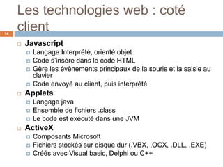 Les technologies web : coté
client14
 Javascript
 Langage Interprété, orienté objet
 Code s’insère dans le code HTML
 Gère les évènements principaux de la souris et la saisie au
clavier
 Code envoyé au client, puis interprété
 Applets
 Langage java
 Ensemble de fichiers .class
 Le code est exécuté dans une JVM
 ActiveX
 Composants Microsoft
 Fichiers stockés sur disque dur (.VBX, .OCX, .DLL, .EXE)
 Créés avec Visual basic, Delphi ou C++
 
