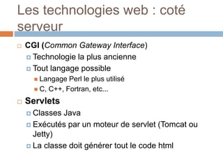  CGI (Common Gateway Interface)
 Technologie la plus ancienne
 Tout langage possible
 Langage Perl le plus utilisé
 C, C++, Fortran, etc...
 Servlets
 Classes Java
 Exécutés par un moteur de servlet (Tomcat ou
Jetty)
 La classe doit générer tout le code html
Les technologies web : coté
serveur
 