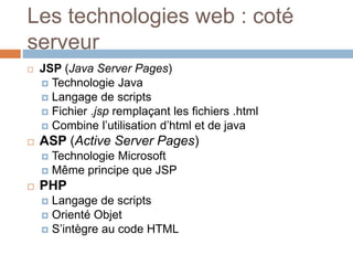  JSP (Java Server Pages)
 Technologie Java
 Langage de scripts
 Fichier .jsp remplaçant les fichiers .html
 Combine l’utilisation d’html et de java
 ASP (Active Server Pages)
 Technologie Microsoft
 Même principe que JSP
 PHP
 Langage de scripts
 Orienté Objet
 S’intègre au code HTML
Les technologies web : coté
serveur
 