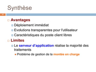 Synthèse
17
 Avantages
 Déploiement immédiat
 Evolutions transparentes pour l'utilisateur
 Caractéristiques du poste client libres
 Limites
 Le serveur d’application réalise la majorité des
traitements
 Problème de gestion de la montée en charge
 