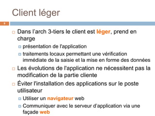 Client léger
6
 Dans l’arch 3-tiers le client est léger, prend en
charge
 présentation de l'application
 traitements locaux permettant une vérification
immédiate de la saisie et la mise en forme des données
 Les évolutions de l'application ne nécessitent pas la
modification de la partie cliente
 Éviter l'installation des applications sur le poste
utilisateur
 Utiliser un navigateur web
 Communiquer avec le serveur d’application via une
façade web
 