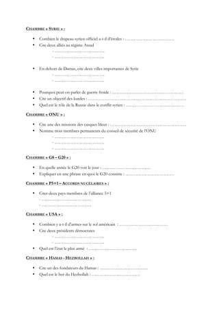 CHAMBRE « SYRIE » :
• Combien le drapeau syrien officiel a-t-il d’étoiles : …………………………….
• Cite deux alliés au régime Assad
- …………………………….
- …………………………….
• En dehors de Damas, cite deux villes importantes de Syrie
- …………………………….
- …………………………….
• Pourquoi peut-on parler de guerre froide : …………………………….……………
• Cite un objectif des kurdes : …………………………….……………………………
• Quel est le rôle de la Russie dans le conflit syrien : …………………………….……
CHAMBRE « ONU » :
• Cite une des missions des casques bleus : …………………………….………………
• Nomme trois membres permanents du conseil de sécurité de l’ONU
- …………………………….
- …………………………….
- …………………………….
CHAMBRE « G8 – G20 » :
• En quelle année le G20 voit le jour : ……………………………
• Expliquer en une phrase en quoi le G20 consiste : ……………………………
CHAMBRE « P5+1 – ACCORDS NUCÉLAIRES » :
• Citer deux pays membres de l’alliance 5+1
- …………………………….
- …………………………….
CHAMBRE « USA » :
• Combien y a-t-il d’armes sur le sol américain : ……………………………
• Cite deux présidents démocrates
- …………………………….
- …………………………….
• Quel est l’état le plus armé : ……………………………
CHAMBRE « HAMAS - HEZBOLLAH » :
• Cite un des fondateurs du Hamas : ……………………………
• Quel est le but du Hezbollah : ……………………………
 