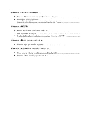 CHAMBRE « SUNNISME - CHIISME » :
• Cite une différence entre les deux branches de l’Islam : ……………………………
• Cite le plus grand pays chiite : ……………………………
• Cite un lieu de pèlerinage commun aux branches de l’Islam : ………………………
CHAMBRE « OTAN » :
• Donne la date de la création de l’OTAN : ……………………………
• Que signifie cet acronyme : …………………………………………………………
• Quelle célèbre alliance militaire et stratégique s’oppose à l’OTAN : …………………
CHAMBRE « DROIT INTERNATIONAL » :
• Cite une règle qui encadre la guerre : ……………………………
CHAMBRE « COUR PÉNALE INTERNATIONALE » :
• Où se situe le tribunal pénal international (quelle ville) : ……………………………
• Cite une affaire célèbre jugée par le CPI : ……………………………
 