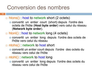 Conversion des nombres
12
 htons() : host to network short (2 octets)
 convertit un entier court (short) depuis l'ordre des
octets de l'hôte (Host byte order) vers celui du réseau
(Network byte order).
 htonl() : host to network long (4 octets)
 convertit un entier long depuis l'ordre des octets de
l'hôte vers celui du réseau
 ntohs() : network to host short
 convertit un entier court depuis l'ordre des octets du
réseau vers celui de l'hôte
 ntohl() : network to host long
 convertit un entier long depuis l'ordre des octets du
réseau vers celui de l'hôte
 