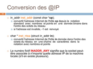 Conversion des @IP
13
 in_addr inet_addr (const char *cp);
 convertit l'adresse Internet de l'hôte cp depuis la notation
standard avec nombres et points en une donnée binaire dans
l'ordre des octets du réseau
 si l'adresse est invalide, -1 est renvoyé
 char * inet_ntoa (struct in_addr in);
 convertit l'adresse Internet de l'hôte in donnée dans l'ordre des
octets du réseau en une chaîne de caractères dans la
notation avec nombres et points
 Le numéro fictif INADDR_ANY signifie que la socket peut-
être associée à n'importe quelle adresse IP de la machine
locale (s'il en existe plusieurs).
 
