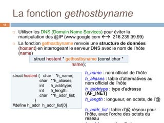 La fonction gethostbyname
14
 Utiliser les DNS (Domain Name Services) pour éviter la
manipulation des @IP (www.google.com  216.239.39.99)
 La fonction gethostbyname renvoie une structure de données
(hostent) en interrogeant le serveur DNS avec le nom de l’hôte
(name)
struct hostent { char *h_name;
char **h_aliases;
int h_addrtype;
int h_length;
char **h_addr_list;
}
#define h_addr h_addr_list[0]
h_name : nom officiel de l'hôte
h_aliases : table d'alternatives au
nom officiel de l'hôte
h_addrtype : type d'adresse
(AF_INET)
h_length : longueur, en octets, de l’@
h_addr_list : table d’@ réseau pour
l'hôte, avec l'ordre des octets du
réseau
struct hostent * gethostbyname (const char *
name);
 