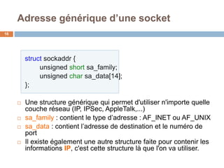 struct sockaddr {
unsigned short sa_family;
unsigned char sa_data[14];
};
 Une structure générique qui permet d'utiliser n'importe quelle
couche réseau (IP, IPSec, AppleTalk,...)
 sa_family : contient le type d’adresse : AF_INET ou AF_UNIX
 sa_data : contient l’adresse de destination et le numéro de
port
 Il existe également une autre structure faite pour contenir les
informations IP, c'est cette structure là que l'on va utiliser.
Adresse générique d’une socket
16
 