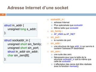 Adresse Internet d’une socket
17
 sockaddr_in :
 adresse Internet
 Plus spécialisée que sockaddr
 Même taille que sockaddr
 sin_family :
 AF_UNIX ou AF_INET
 sin_port :
 le numéro de port
 sin_addr :
 une structure de type addr_in qui servira à
contenir l'adresse IP destination
 sin_zero :
 une suite des zero
 Nécessaire pour que la taille de la
structure sockaddr_in soit la même que
celle de sockaddr.
 L’affectation des zeros doit être réalisée
avec la fonction memset()
struct in_addr {
unsigned long s_addr;
};
struct sockaddr_in {
unsigned short sin_family;
unsigned short sin_port;
struct in_addr sin_addr;
char sin_zero[8];
};
 