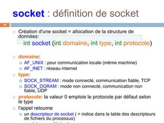 socket : définition de socket
18
 Création d'une socket = allocation de la structure de
données:
int socket (int domaine, int type, int protocole)
 domaine:
 AF_UNIX : pour communication locale (même machine)
 AF_INET : réseau internet
 type:
 SOCK_STREAM : mode connecté, communication fiable, TCP
 SOCK_DGRAM : mode non connecté, communication non
fiable, UDP
 protocole: la valeur 0 emploie le protocole par défaut selon
le type
 l'appel retourne
 un descripteur de socket ( = indice dans la table des descripteurs
de fichiers du processus)
 