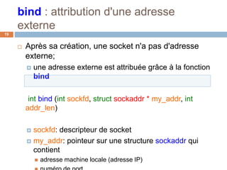 bind : attribution d'une adresse
externe
19
 Après sa création, une socket n'a pas d'adresse
externe;
 une adresse externe est attribuée grâce à la fonction
bind
int bind (int sockfd, struct sockaddr * my_addr, int
addr_len)
 sockfd: descripteur de socket
 my_addr: pointeur sur une structure sockaddr qui
contient
 adresse machine locale (adresse IP)
 