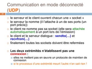 Communication en mode déconnecté
(UDP)
21
 le serveur et le client ouvrent chacun une « socket »
 le serveur la nomme (il l’attache à un de ses ports (un
port précis))
 le client ne nomme pas sa socket (elle sera attachée
automatiquement à un port lors de l’émission)
 le client et le serveur dialogue : sendto(…) et
recvfrom(…)
 finalement toutes les sockets doivent être refermées
 Les deux extrémités n’établissent pas une
connexion :
 elles ne mettent pas en œuvre un protocole de maintien de
connexion
 si le processus d’une extrémité meurt l’autre n’en sait rien !
 