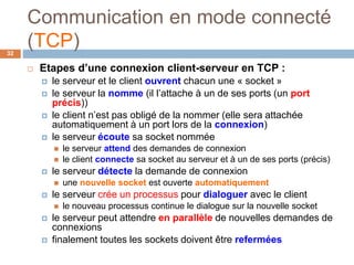 Communication en mode connecté
(TCP)32
 Etapes d’une connexion client-serveur en TCP :
 le serveur et le client ouvrent chacun une « socket »
 le serveur la nomme (il l’attache à un de ses ports (un port
précis))
 le client n’est pas obligé de la nommer (elle sera attachée
automatiquement à un port lors de la connexion)
 le serveur écoute sa socket nommée
 le serveur attend des demandes de connexion
 le client connecte sa socket au serveur et à un de ses ports (précis)
 le serveur détecte la demande de connexion
 une nouvelle socket est ouverte automatiquement
 le serveur crée un processus pour dialoguer avec le client
 le nouveau processus continue le dialogue sur la nouvelle socket
 le serveur peut attendre en parallèle de nouvelles demandes de
connexions
 finalement toutes les sockets doivent être refermées
 