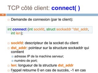 TCP côté client: connect( )
42
 Demande de connexion (par le client):
int connect (int sockfd, struct sockaddr *dst_addr,
int len);
 sockfd: descripteur de la socket du client
 dst_addr: pointeur sur la structure sockaddr qui
contient
 adresse IP de la machine serveur;
 numéro de port;
 len: longueur de la structure dst_addr
 l'appel retourne 0 en cas de succès, -1 en cas
 