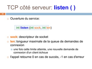 TCP côté serveur: listen ( )
43
 Ouverture du service:
int listen (int sock, int len)
 sock: descripteur de socket
 len: longueur maximale de la queue de demandes de
connexion
 une fois cette limite atteinte, une nouvelle demande de
connexion d'un client échoue
 l'appel retourne 0 en cas de succès, -1 en cas d'erreur
 